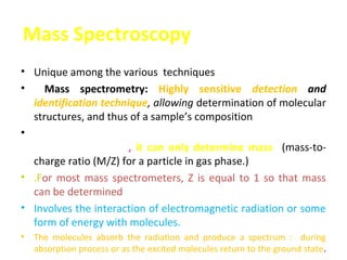 Mass Spectroscopy
• Unique among the various techniques
•    Mass spectrometry: Highly sensitive detection and
  identification technique, allowing determination of molecular
  structures, and thus of a sample’s composition
• Weigh atoms, molecules, cluster, nano-particle, virus, cell
  and etc. In general, it can only determine mass (mass-to-
  charge ratio (M/Z) for a particle in gas phase.)
• .For most mass spectrometers, Z is equal to 1 so that mass
  can be determined
• Involves the interaction of electromagnetic radiation or some
  form of energy with molecules.
•   The molecules absorb the radiation and produce a spectrum : during
    absorption process or as the excited molecules return to the ground state.
 