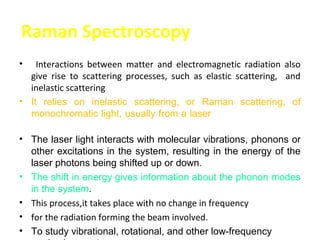 Raman Spectroscopy
•     Interactions between matter and electromagnetic radiation also
    give rise to scattering processes, such as elastic scattering, and
    inelastic scattering
•   It relies on inelastic scattering, or Raman scattering, of
    monochromatic light, usually from a laser in the visible, near
    infrared, or near ultraviolet range.
•   The laser light interacts with molecular vibrations, phonons or
    other excitations in the system, resulting in the energy of the
    laser photons being shifted up or down.
•   The shift in energy gives information about the phonon modes
    in the system.
•   This process,it takes place with no change in frequency
•   for the radiation forming the beam involved.
•   To study vibrational, rotational, and other low-frequency
 
