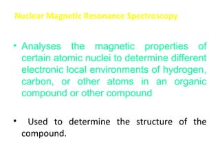 Nuclear Magnetic Resonance Spectroscopy


• Analyses the magnetic properties of
  certain atomic nuclei to determine different
  electronic local environments of hydrogen,
  carbon, or other atoms in an organic
  compound or other compound

•    Used to determine the structure of the
    compound.
 
