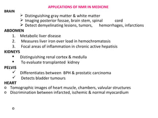APPLICATIONS OF NMR IN MEDICINE
BRAIN
         Distinguishing gray matter & white matter
         Imaging posterior fossae, brain stem, spinal      cord
         Detect demyelinating lesions, tumors, hemorrhages, infarctions
ABDOMEN
    1. Metabolic liver disease
    2. Measures liver iron over load in hemochromatosis
    3. Focal areas of inflammation in chronic active hepatisis
KIDNEYS
     Distinguishing renal cortex & medulla
       To evaluate transplanted kidney
PELVIS
     Differentiates between BPH & prostatic carcinoma
     Detects bladder tumours
HEART
o Tomographic images of heart muscle, chambers, valvular structures
o Discrimination between infarcted, ischemic & normal myocardium


    o
 