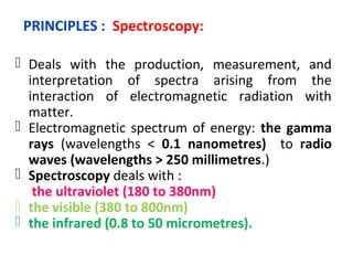 PRINCIPLES : Spectroscopy:

 Deals with the production, measurement, and
  interpretation of spectra arising from the
  interaction of electromagnetic radiation with
  matter.
 Electromagnetic spectrum of energy: the gamma
  rays (wavelengths < 0.1 nanometres) to radio
  waves (wavelengths > 250 millimetres.)
 Spectroscopy deals with :
 the ultraviolet (180 to 380nm)
 the visible (380 to 800nm)
 the infrared (0.8 to 50 micrometres).
 