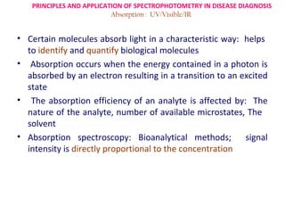 PRINCIPLES AND APPLICATION OF SPECTROPHOTOMETRY IN DISEASE DIAGNOSIS
                          Absorption : UV/Visible/IR


• Certain molecules absorb light in a characteristic way: helps
  to identify and quantify biological molecules
• Absorption occurs when the energy contained in a photon is
  absorbed by an electron resulting in a transition to an excited
  state
• The absorption efficiency of an analyte is affected by: The
  nature of the analyte, number of available microstates, The
  solvent
• Absorption spectroscopy: Bioanalytical methods;          signal
  intensity is directly proportional to the concentration
 
