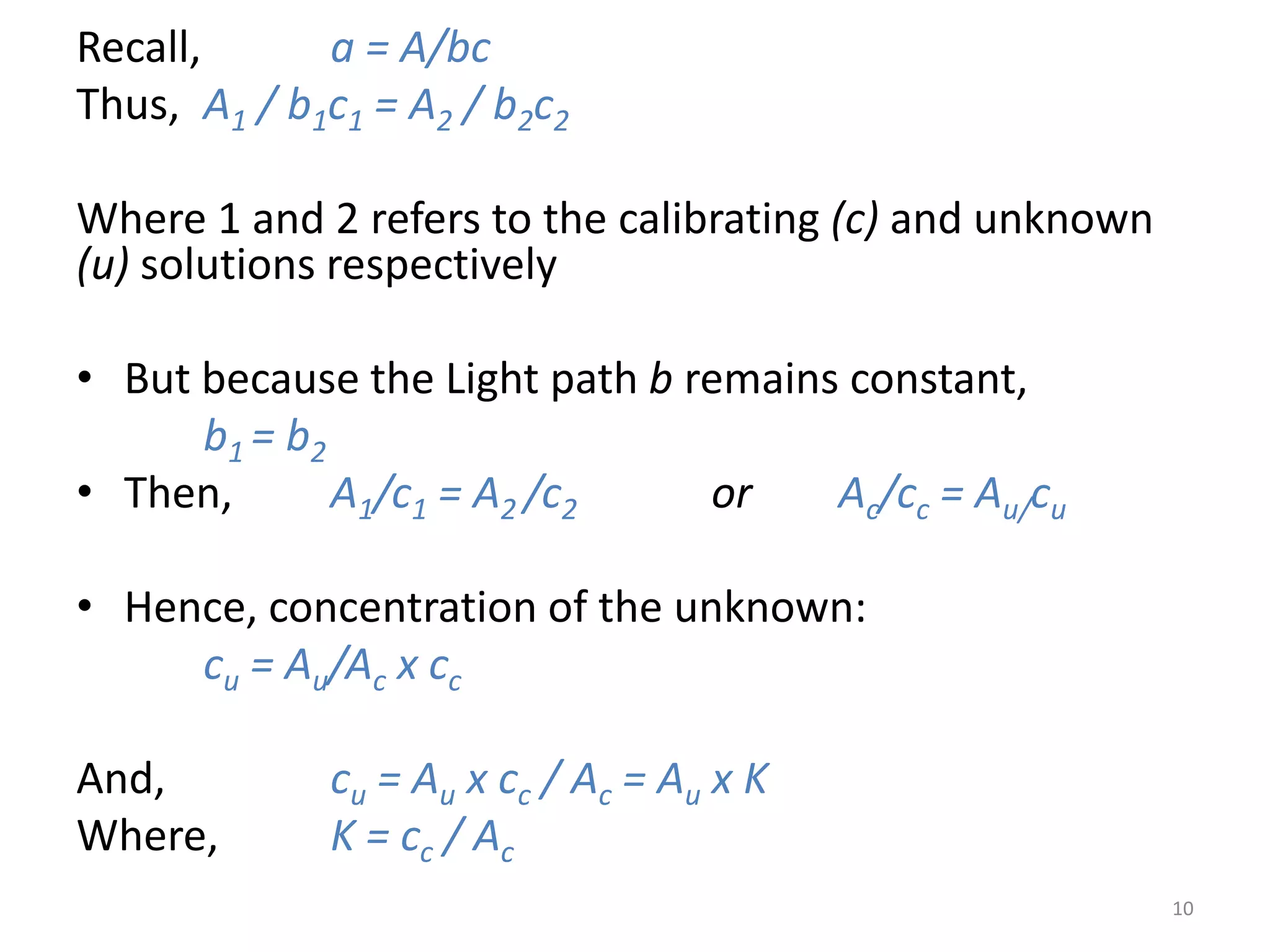 Recall, a = A/bc 
Thus, A1 / b1c1 = A2 / b2c2 
Where 1 and 2 refers to the calibrating (c) and unknown 
(u) solutions respectively 
• But because the Light path b remains constant, 
b1 = b2 
• Then, A1/c1 = A2 /c2 or Ac/cc = Au/cu 
• Hence, concentration of the unknown: 
cu = Au/Ac x cc 
And, cu = Au x cc / Ac = Au x K 
Where, K = cc / Ac 
10 
 