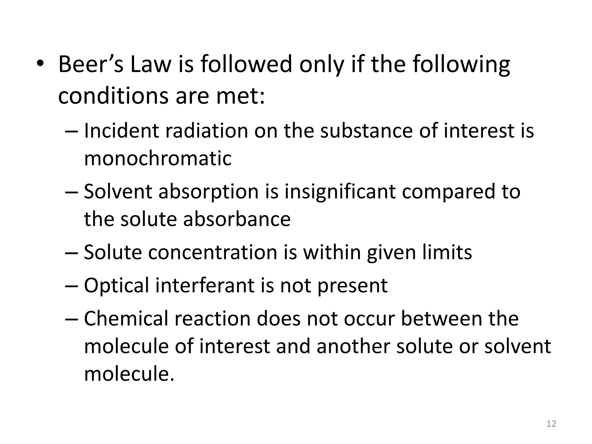 • Beer’s Law is followed only if the following 
conditions are met: 
– Incident radiation on the substance of interest is 
monochromatic 
– Solvent absorption is insignificant compared to 
the solute absorbance 
– Solute concentration is within given limits 
– Optical interferant is not present 
– Chemical reaction does not occur between the 
molecule of interest and another solute or solvent 
molecule. 
12 
 