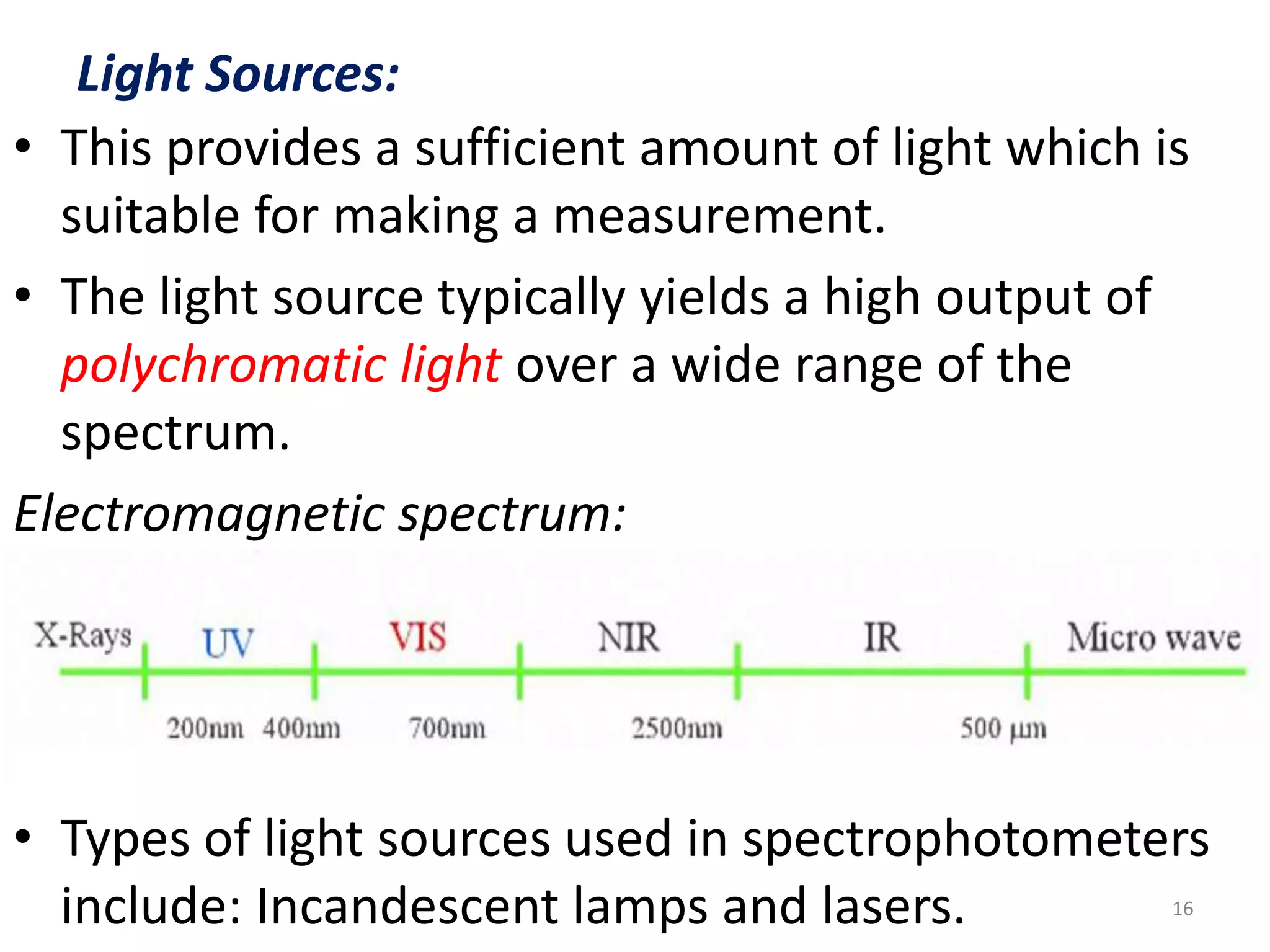 Light Sources: 
• This provides a sufficient amount of light which is 
suitable for making a measurement. 
• The light source typically yields a high output of 
polychromatic light over a wide range of the 
spectrum. 
Electromagnetic spectrum: 
• Types of light sources used in spectrophotometers 
include: Incandescent lamps and lasers. 16 
 