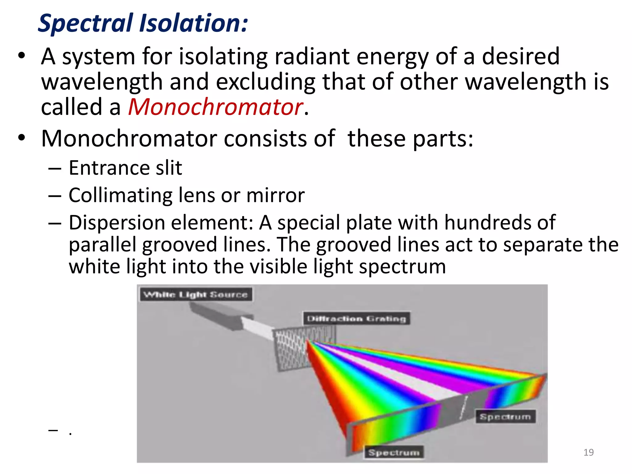 Spectral Isolation: 
• A system for isolating radiant energy of a desired 
wavelength and excluding that of other wavelength is 
called a Monochromator. 
• Monochromator consists of these parts: 
– Entrance slit 
– Collimating lens or mirror 
– Dispersion element: A special plate with hundreds of 
parallel grooved lines. The grooved lines act to separate the 
white light into the visible light spectrum 
– . 
19 
 