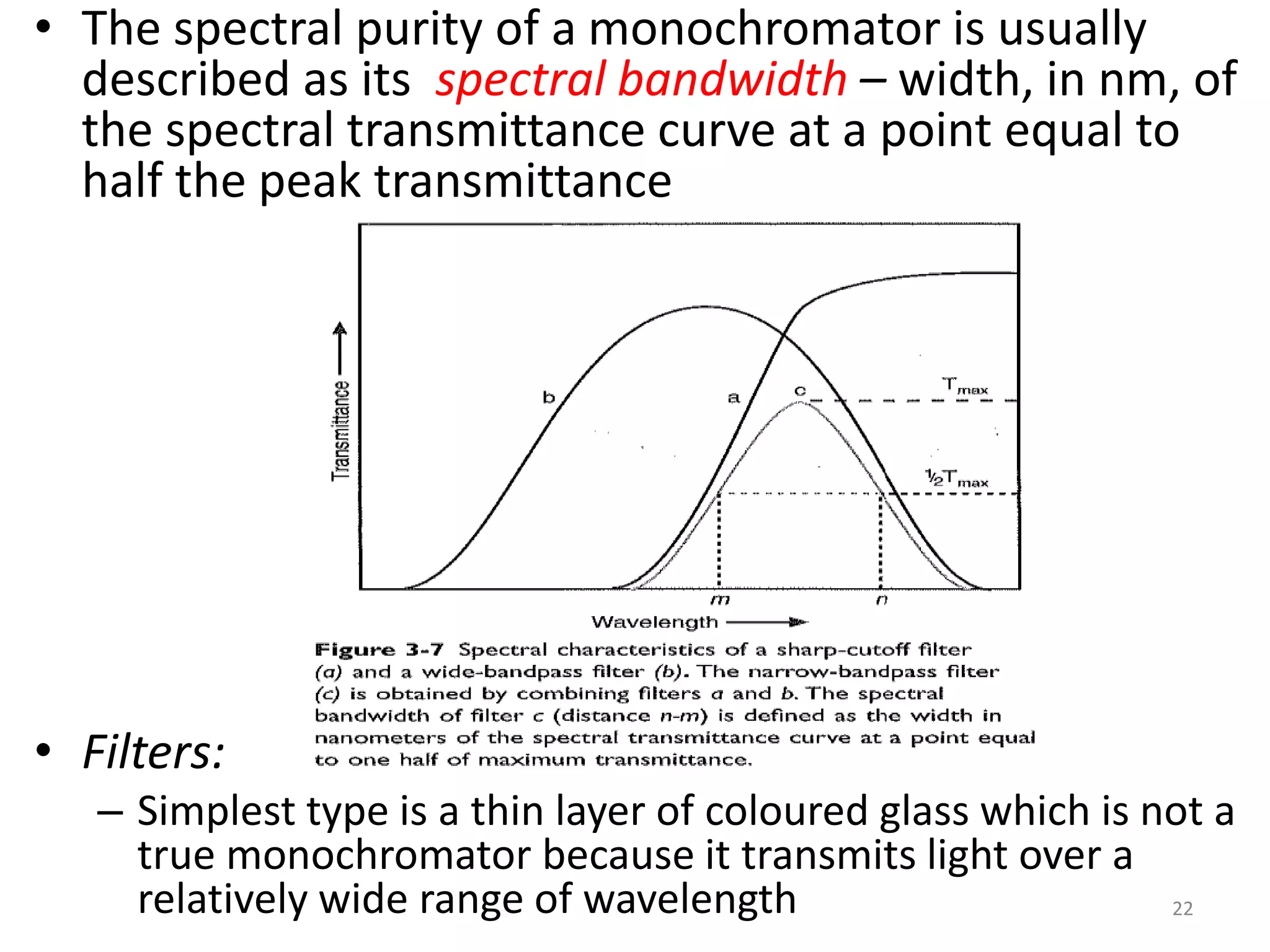 • The spectral purity of a monochromator is usually 
described as its spectral bandwidth – width, in nm, of 
the spectral transmittance curve at a point equal to 
half the peak transmittance 
• Filters: 
– Simplest type is a thin layer of coloured glass which is not a 
true monochromator because it transmits light over a 
relatively wide range of wavelength 22 
 