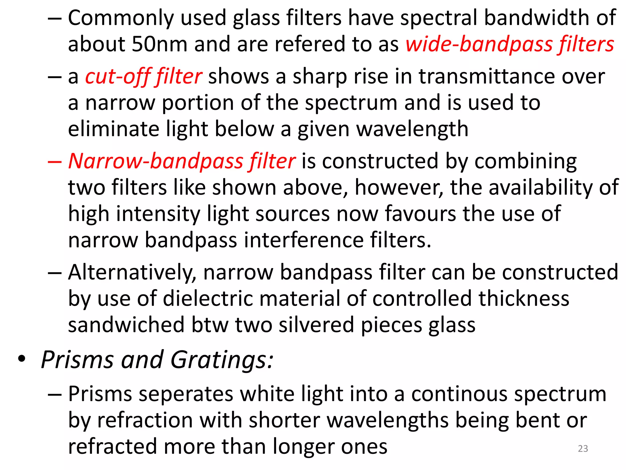 – Commonly used glass filters have spectral bandwidth of 
about 50nm and are refered to as wide-bandpass filters 
– a cut-off filter shows a sharp rise in transmittance over 
a narrow portion of the spectrum and is used to 
eliminate light below a given wavelength 
– Narrow-bandpass filter is constructed by combining 
two filters like shown above, however, the availability of 
high intensity light sources now favours the use of 
narrow bandpass interference filters. 
– Alternatively, narrow bandpass filter can be constructed 
by use of dielectric material of controlled thickness 
sandwiched btw two silvered pieces glass 
• Prisms and Gratings: 
– Prisms seperates white light into a continous spectrum 
by refraction with shorter wavelengths being bent or 
refracted more than longer ones 23 
 
