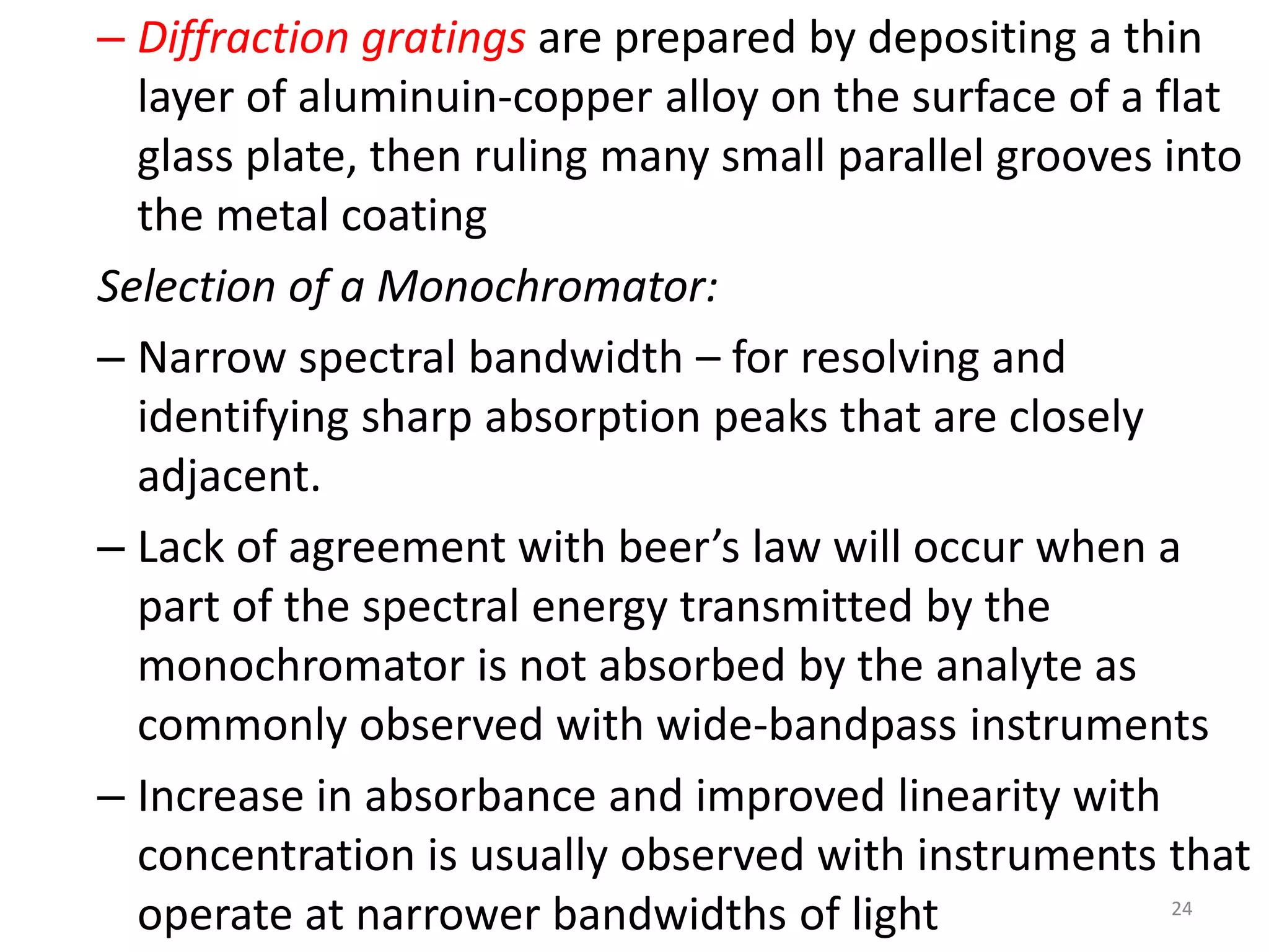 – Diffraction gratings are prepared by depositing a thin 
layer of aluminuin-copper alloy on the surface of a flat 
glass plate, then ruling many small parallel grooves into 
the metal coating 
Selection of a Monochromator: 
– Narrow spectral bandwidth – for resolving and 
identifying sharp absorption peaks that are closely 
adjacent. 
– Lack of agreement with beer’s law will occur when a 
part of the spectral energy transmitted by the 
monochromator is not absorbed by the analyte as 
commonly observed with wide-bandpass instruments 
– Increase in absorbance and improved linearity with 
concentration is usually observed with instruments that 
operate at narrower bandwidths of light 24 
 