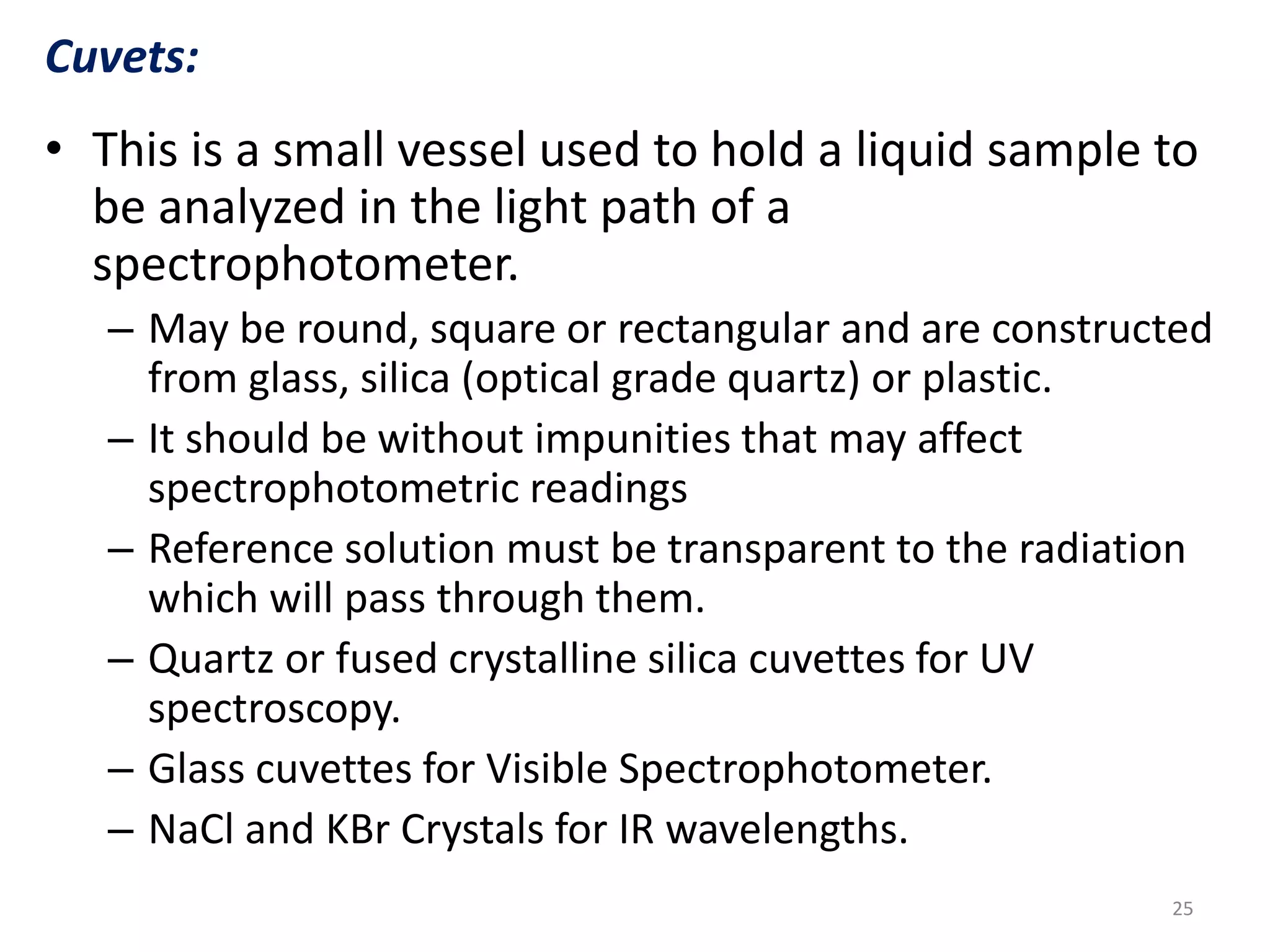 Cuvets: 
• This is a small vessel used to hold a liquid sample to 
be analyzed in the light path of a 
spectrophotometer. 
– May be round, square or rectangular and are constructed 
from glass, silica (optical grade quartz) or plastic. 
– It should be without impunities that may affect 
spectrophotometric readings 
– Reference solution must be transparent to the radiation 
which will pass through them. 
– Quartz or fused crystalline silica cuvettes for UV 
spectroscopy. 
– Glass cuvettes for Visible Spectrophotometer. 
– NaCl and KBr Crystals for IR wavelengths. 
25 
 