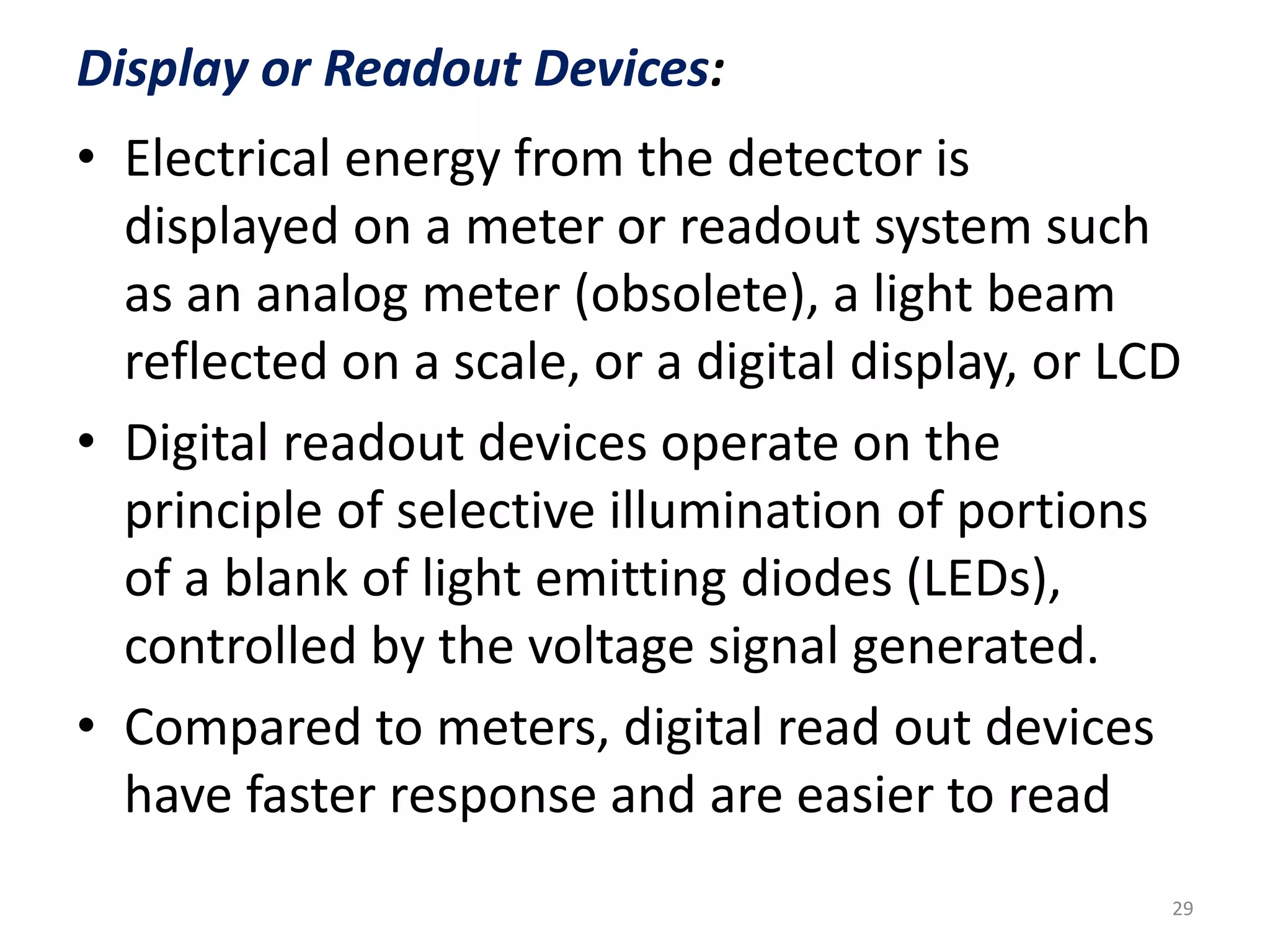 Display or Readout Devices: 
• Electrical energy from the detector is 
displayed on a meter or readout system such 
as an analog meter (obsolete), a light beam 
reflected on a scale, or a digital display, or LCD 
• Digital readout devices operate on the 
principle of selective illumination of portions 
of a blank of light emitting diodes (LEDs), 
controlled by the voltage signal generated. 
• Compared to meters, digital read out devices 
have faster response and are easier to read 
29 
 