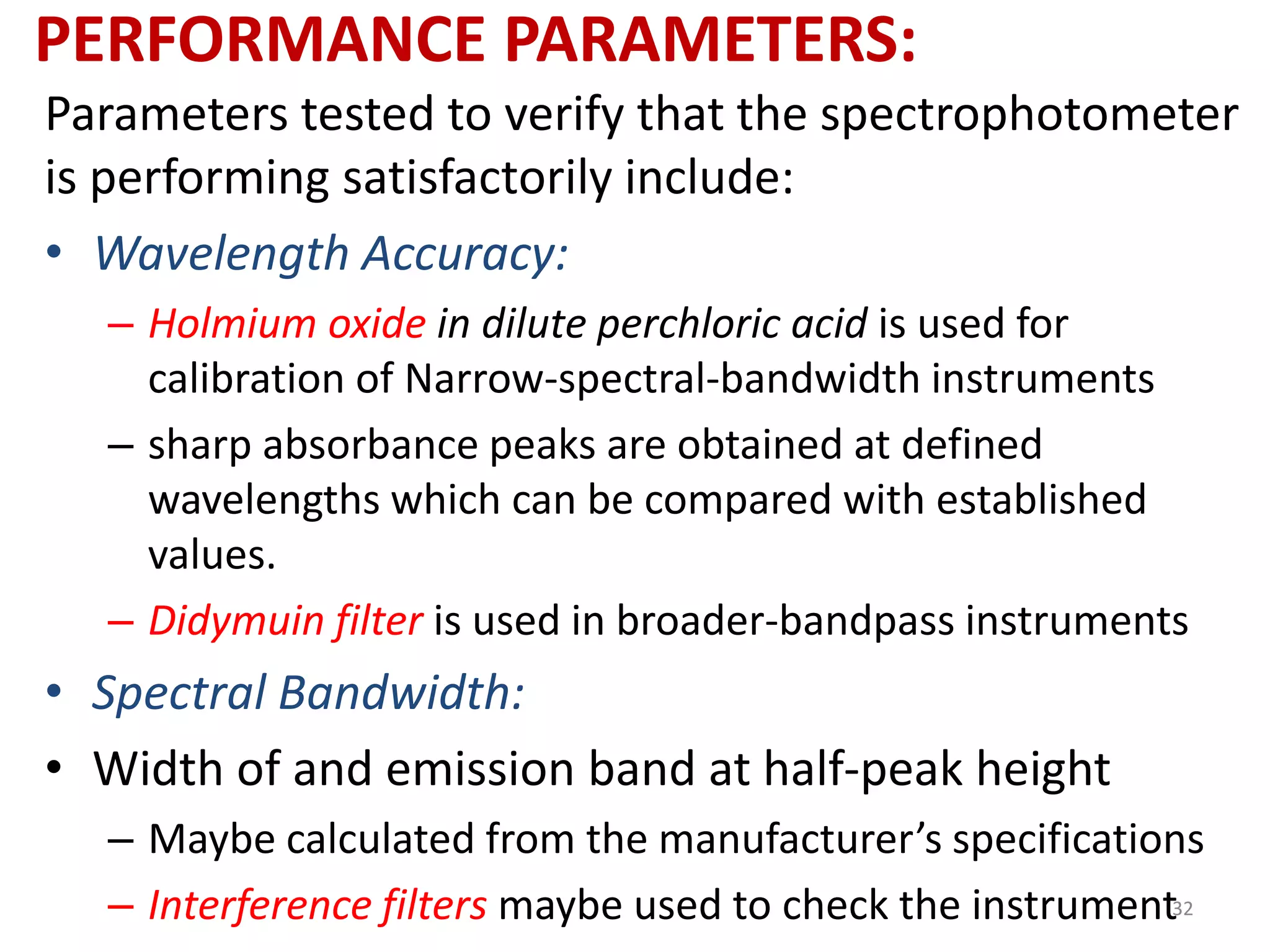 PERFORMANCE PARAMETERS: 
Parameters tested to verify that the spectrophotometer 
is performing satisfactorily include: 
• Wavelength Accuracy: 
– Holmium oxide in dilute perchloric acid is used for 
calibration of Narrow-spectral-bandwidth instruments 
– sharp absorbance peaks are obtained at defined 
wavelengths which can be compared with established 
values. 
– Didymuin filter is used in broader-bandpass instruments 
• Spectral Bandwidth: 
• Width of and emission band at half-peak height 
– Maybe calculated from the manufacturer’s specifications 
– Interference filters maybe used to check the instrument32 
 