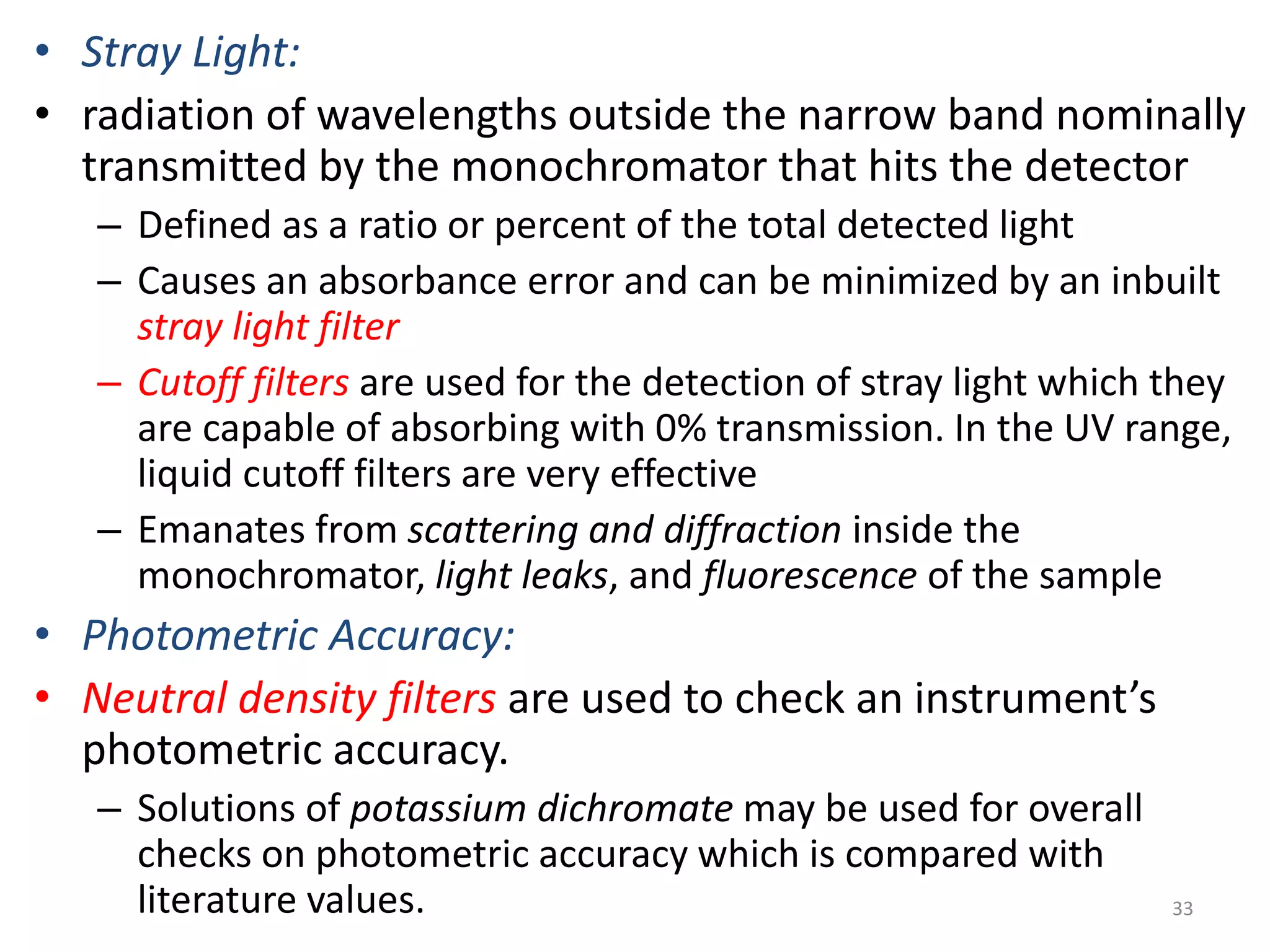 • Stray Light: 
• radiation of wavelengths outside the narrow band nominally 
transmitted by the monochromator that hits the detector 
– Defined as a ratio or percent of the total detected light 
– Causes an absorbance error and can be minimized by an inbuilt 
stray light filter 
– Cutoff filters are used for the detection of stray light which they 
are capable of absorbing with 0% transmission. In the UV range, 
liquid cutoff filters are very effective 
– Emanates from scattering and diffraction inside the 
monochromator, light leaks, and fluorescence of the sample 
• Photometric Accuracy: 
• Neutral density filters are used to check an instrument’s 
photometric accuracy. 
– Solutions of potassium dichromate may be used for overall 
checks on photometric accuracy which is compared with 
literature values. 33 
 