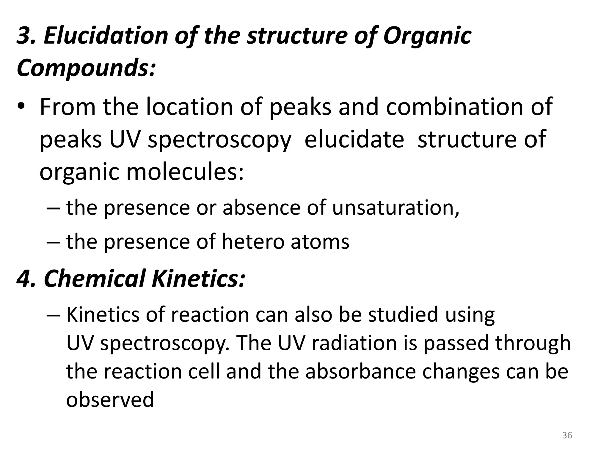 3. Elucidation of the structure of Organic 
Compounds: 
• From the location of peaks and combination of 
peaks UV spectroscopy elucidate structure of 
organic molecules: 
– the presence or absence of unsaturation, 
– the presence of hetero atoms 
4. Chemical Kinetics: 
– Kinetics of reaction can also be studied using 
UV spectroscopy. The UV radiation is passed through 
the reaction cell and the absorbance changes can be 
observed 
36 
 