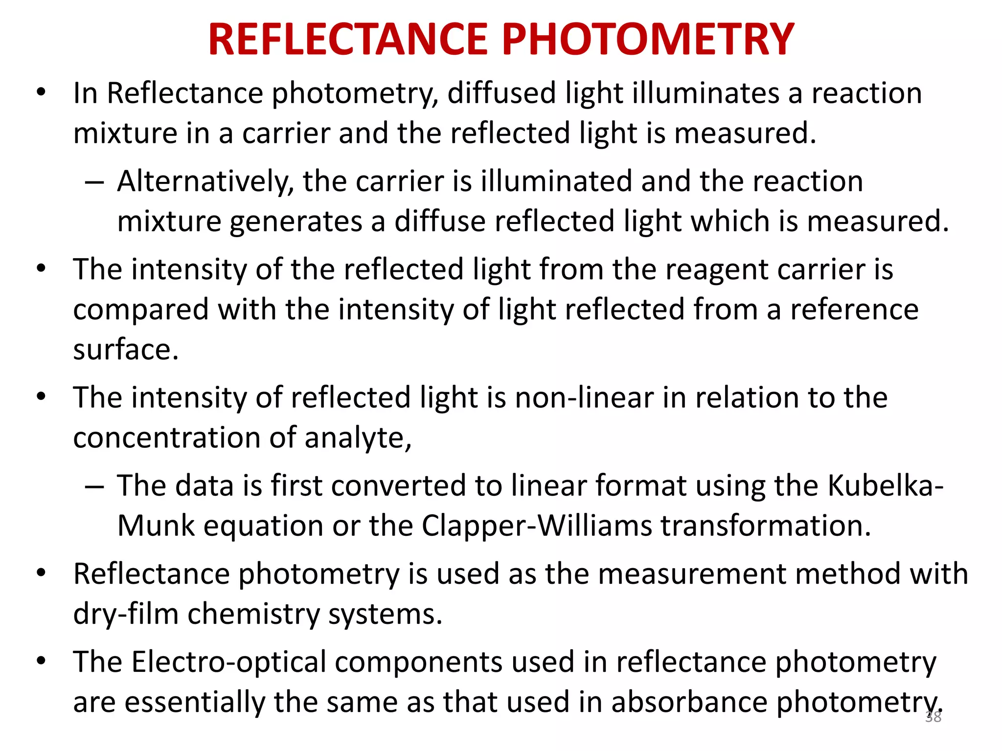 REFLECTANCE PHOTOMETRY 
• In Reflectance photometry, diffused light illuminates a reaction 
mixture in a carrier and the reflected light is measured. 
– Alternatively, the carrier is illuminated and the reaction 
mixture generates a diffuse reflected light which is measured. 
• The intensity of the reflected light from the reagent carrier is 
compared with the intensity of light reflected from a reference 
surface. 
• The intensity of reflected light is non-linear in relation to the 
concentration of analyte, 
– The data is first converted to linear format using the Kubelka- 
Munk equation or the Clapper-Williams transformation. 
• Reflectance photometry is used as the measurement method with 
dry-film chemistry systems. 
• The Electro-optical components used in reflectance photometry 
are essentially the same as that used in absorbance photometry. 38 
 