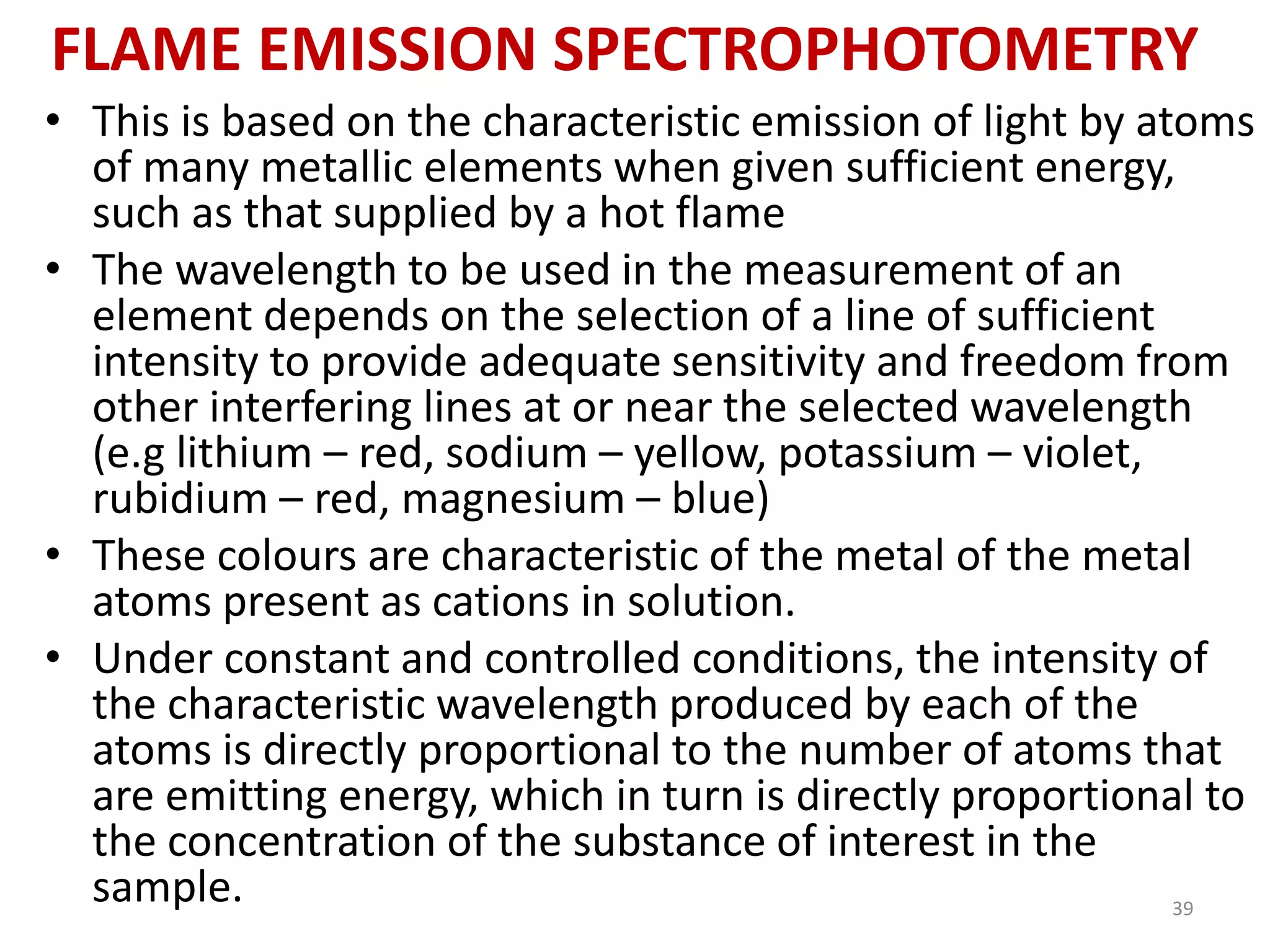 FLAME EMISSION SPECTROPHOTOMETRY 
• This is based on the characteristic emission of light by atoms 
of many metallic elements when given sufficient energy, 
such as that supplied by a hot flame 
• The wavelength to be used in the measurement of an 
element depends on the selection of a line of sufficient 
intensity to provide adequate sensitivity and freedom from 
other interfering lines at or near the selected wavelength 
(e.g lithium – red, sodium – yellow, potassium – violet, 
rubidium – red, magnesium – blue) 
• These colours are characteristic of the metal of the metal 
atoms present as cations in solution. 
• Under constant and controlled conditions, the intensity of 
the characteristic wavelength produced by each of the 
atoms is directly proportional to the number of atoms that 
are emitting energy, which in turn is directly proportional to 
the concentration of the substance of interest in the 
sample. 39 
 