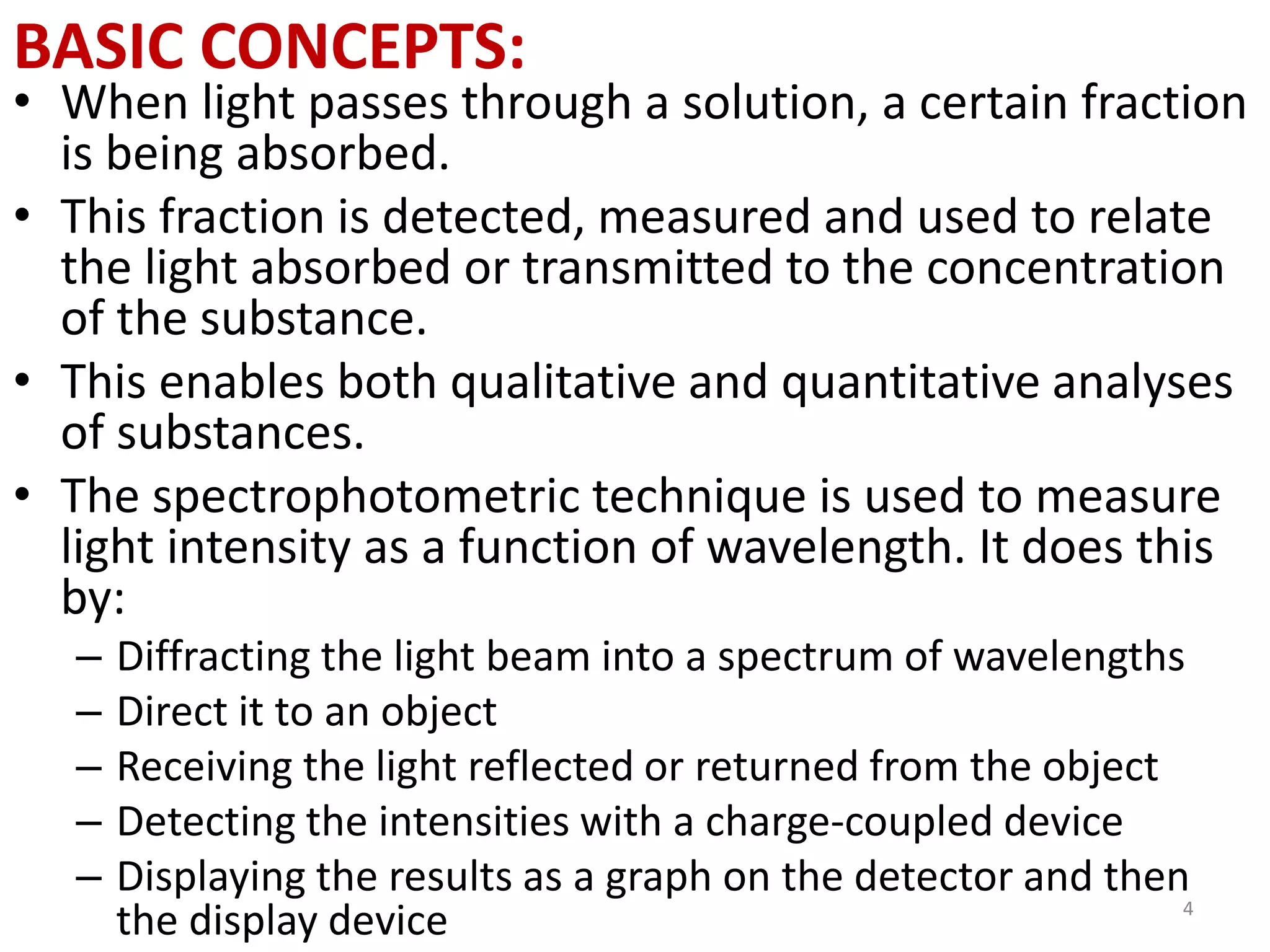 BASIC CONCEPTS: 
• When light passes through a solution, a certain fraction 
is being absorbed. 
• This fraction is detected, measured and used to relate 
the light absorbed or transmitted to the concentration 
of the substance. 
• This enables both qualitative and quantitative analyses 
of substances. 
• The spectrophotometric technique is used to measure 
light intensity as a function of wavelength. It does this 
by: 
– Diffracting the light beam into a spectrum of wavelengths 
– Direct it to an object 
– Receiving the light reflected or returned from the object 
– Detecting the intensities with a charge-coupled device 
– Displaying the results as a graph on the detector and then 
the display device 4 
 