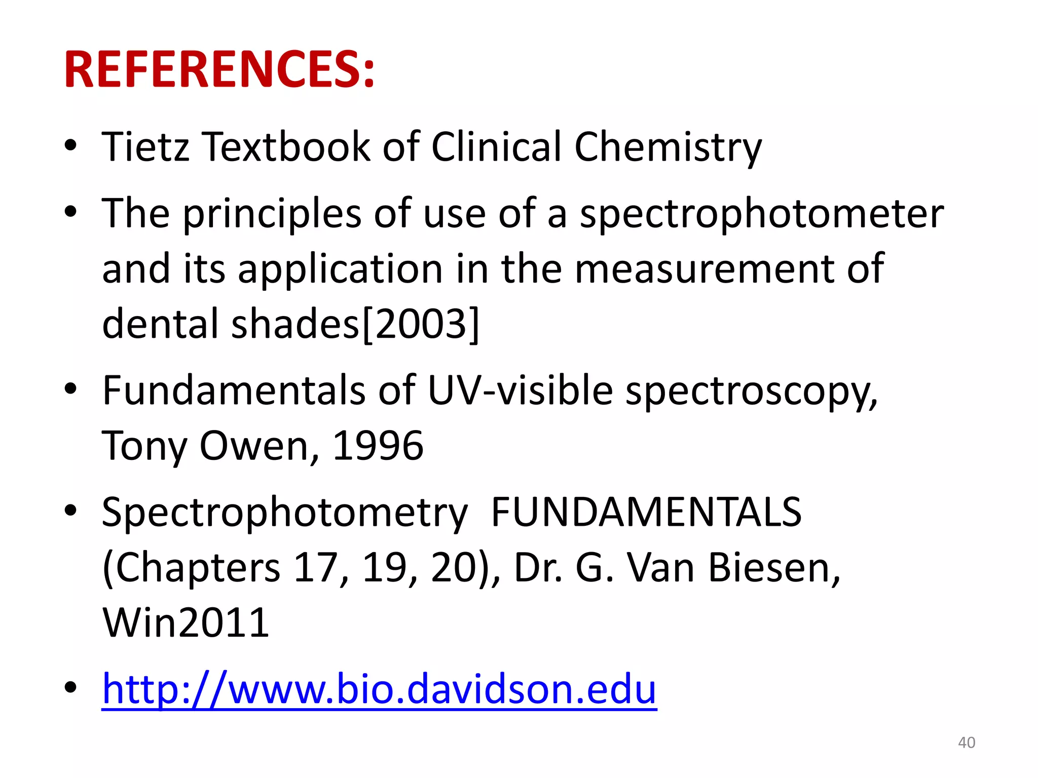 REFERENCES: 
• Tietz Textbook of Clinical Chemistry 
• The principles of use of a spectrophotometer 
and its application in the measurement of 
dental shades[2003] 
• Fundamentals of UV-visible spectroscopy, 
Tony Owen, 1996 
• Spectrophotometry FUNDAMENTALS 
(Chapters 17, 19, 20), Dr. G. Van Biesen, 
Win2011 
• http://www.bio.davidson.edu 
40 
 