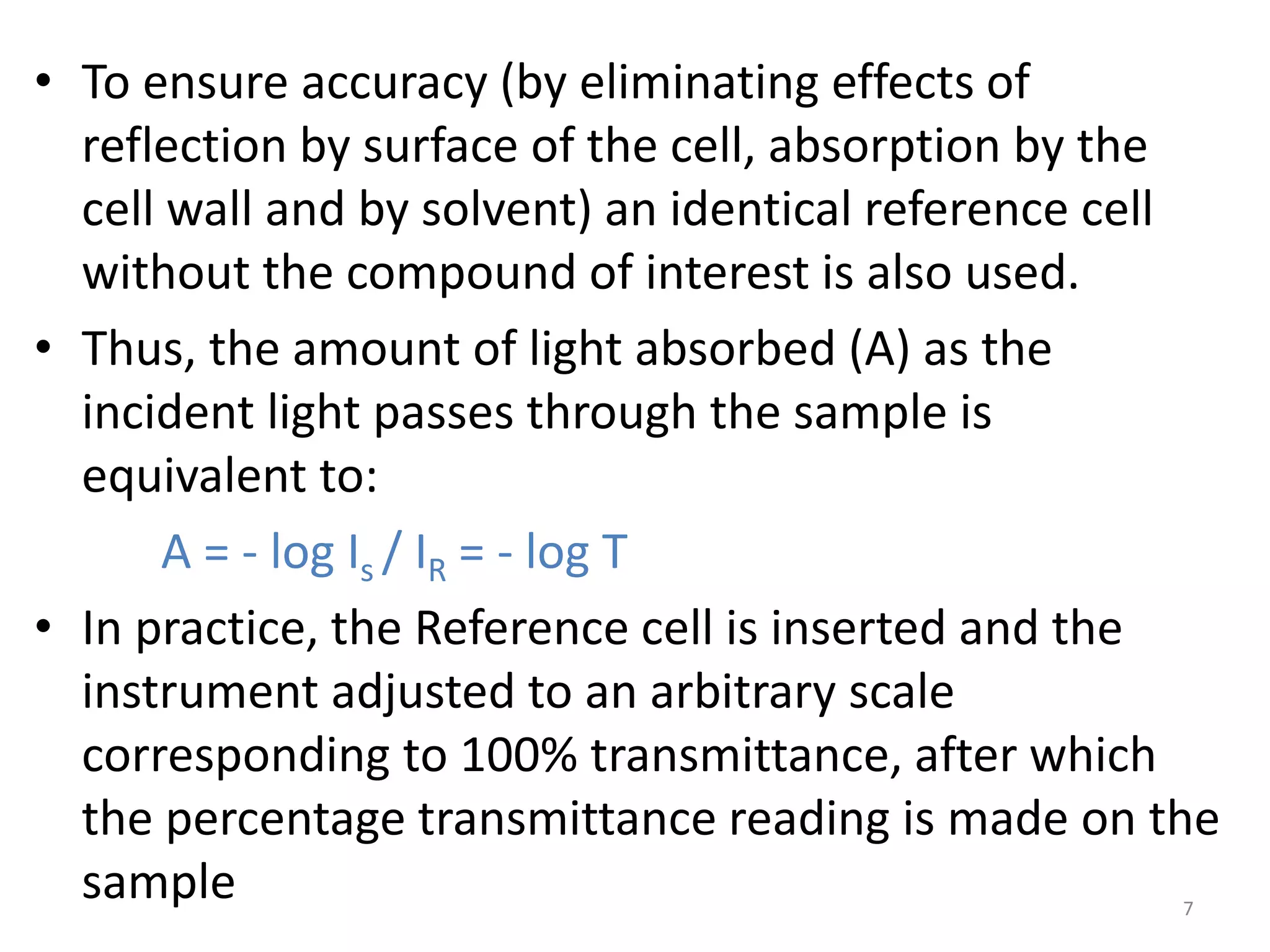 • To ensure accuracy (by eliminating effects of 
reflection by surface of the cell, absorption by the 
cell wall and by solvent) an identical reference cell 
without the compound of interest is also used. 
• Thus, the amount of light absorbed (A) as the 
incident light passes through the sample is 
equivalent to: 
A = - log Is / IR = - log T 
• In practice, the Reference cell is inserted and the 
instrument adjusted to an arbitrary scale 
corresponding to 100% transmittance, after which 
the percentage transmittance reading is made on the 
sample 7 
 