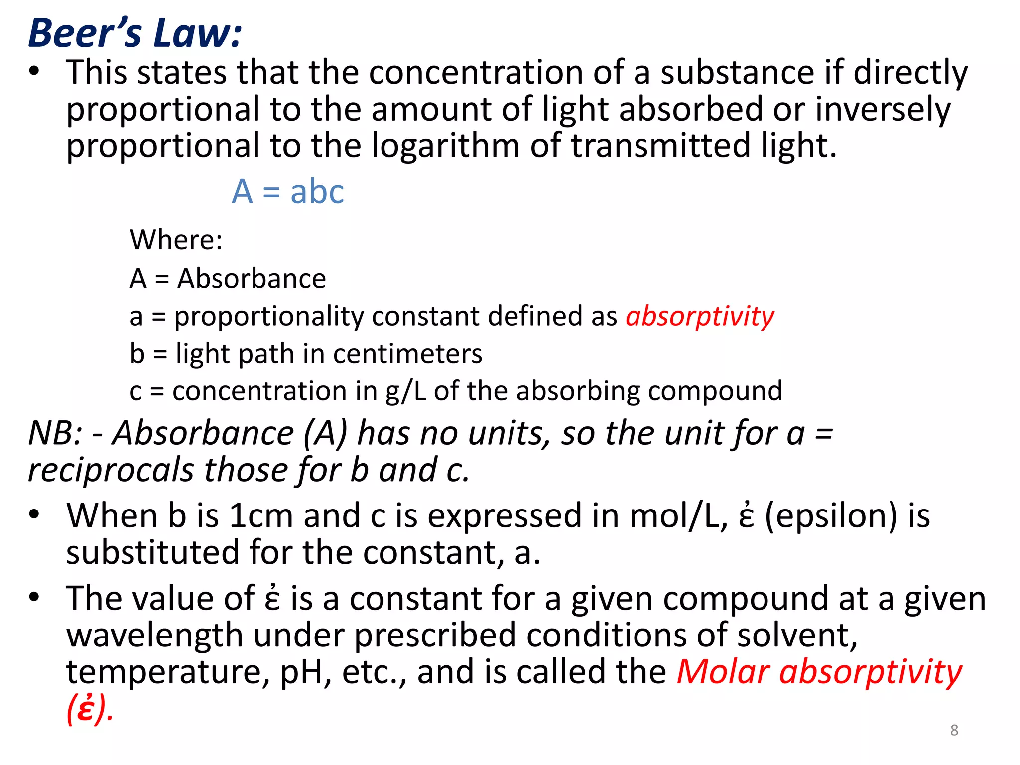 Beer’s Law: 
• This states that the concentration of a substance if directly 
proportional to the amount of light absorbed or inversely 
proportional to the logarithm of transmitted light. 
A = abc 
Where: 
A = Absorbance 
a = proportionality constant defined as absorptivity 
b = light path in centimeters 
c = concentration in g/L of the absorbing compound 
NB: - Absorbance (A) has no units, so the unit for a = 
reciprocals those for b and c. 
• When b is 1cm and c is expressed in mol/L, ἐ (epsilon) is 
substituted for the constant, a. 
• The value of ἐ is a constant for a given compound at a given 
wavelength under prescribed conditions of solvent, 
temperature, pH, etc., and is called the Molar absorptivity 
(ἐ). 
8 
 
