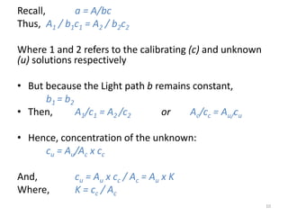 Recall, a = A/bc 
Thus, A1 / b1c1 = A2 / b2c2 
Where 1 and 2 refers to the calibrating (c) and unknown 
(u) solutions respectively 
• But because the Light path b remains constant, 
b1 = b2 
• Then, A1/c1 = A2 /c2 or Ac/cc = Au/cu 
• Hence, concentration of the unknown: 
cu = Au/Ac x cc 
And, cu = Au x cc / Ac = Au x K 
Where, K = cc / Ac 
10 
 