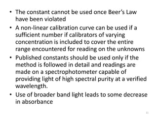 • The constant cannot be used once Beer’s Law 
have been violated 
• A non-linear calibration curve can be used if a 
sufficient number if calibrators of varying 
concentration is included to cover the entire 
range encountered for reading on the unknowns 
• Published constants should be used only if the 
method is followed in detail and readings are 
made on a spectrophotometer capable of 
providing light of high spectral purity at a verified 
wavelength. 
• Use of broader band light leads to some decrease 
in absorbance 
11 
 