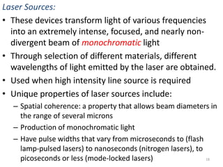 Laser Sources: 
• These devices transform light of various frequencies 
into an extremely intense, focused, and nearly non-divergent 
beam of monochromatic light 
• Through selection of different materials, different 
wavelengths of light emitted by the laser are obtained. 
• Used when high intensity line source is required 
• Unique properties of laser sources include: 
– Spatial coherence: a property that allows beam diameters in 
the range of several microns 
– Production of monochromatic light 
– Have pulse widths that vary from microseconds to (flash 
lamp-pulsed lasers) to nanoseconds (nitrogen lasers), to 
picoseconds or less (mode-locked lasers) 18 
 