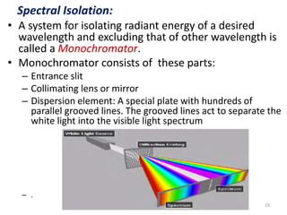Spectral Isolation: 
• A system for isolating radiant energy of a desired 
wavelength and excluding that of other wavelength is 
called a Monochromator. 
• Monochromator consists of these parts: 
– Entrance slit 
– Collimating lens or mirror 
– Dispersion element: A special plate with hundreds of 
parallel grooved lines. The grooved lines act to separate the 
white light into the visible light spectrum 
– . 
19 
 