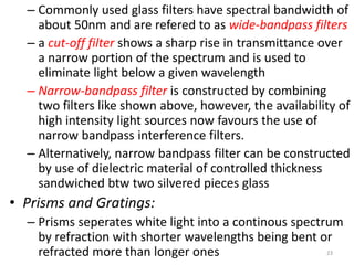 – Commonly used glass filters have spectral bandwidth of 
about 50nm and are refered to as wide-bandpass filters 
– a cut-off filter shows a sharp rise in transmittance over 
a narrow portion of the spectrum and is used to 
eliminate light below a given wavelength 
– Narrow-bandpass filter is constructed by combining 
two filters like shown above, however, the availability of 
high intensity light sources now favours the use of 
narrow bandpass interference filters. 
– Alternatively, narrow bandpass filter can be constructed 
by use of dielectric material of controlled thickness 
sandwiched btw two silvered pieces glass 
• Prisms and Gratings: 
– Prisms seperates white light into a continous spectrum 
by refraction with shorter wavelengths being bent or 
refracted more than longer ones 23 
 