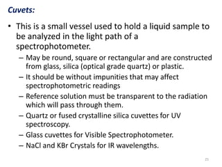 Cuvets: 
• This is a small vessel used to hold a liquid sample to 
be analyzed in the light path of a 
spectrophotometer. 
– May be round, square or rectangular and are constructed 
from glass, silica (optical grade quartz) or plastic. 
– It should be without impunities that may affect 
spectrophotometric readings 
– Reference solution must be transparent to the radiation 
which will pass through them. 
– Quartz or fused crystalline silica cuvettes for UV 
spectroscopy. 
– Glass cuvettes for Visible Spectrophotometer. 
– NaCl and KBr Crystals for IR wavelengths. 
25 
 