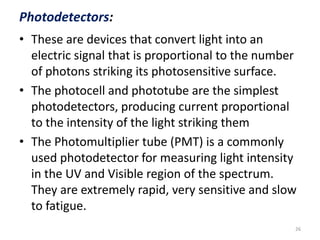Photodetectors: 
• These are devices that convert light into an 
electric signal that is proportional to the number 
of photons striking its photosensitive surface. 
• The photocell and phototube are the simplest 
photodetectors, producing current proportional 
to the intensity of the light striking them 
• The Photomultiplier tube (PMT) is a commonly 
used photodetector for measuring light intensity 
in the UV and Visible region of the spectrum. 
They are extremely rapid, very sensitive and slow 
to fatigue. 
26 
 
