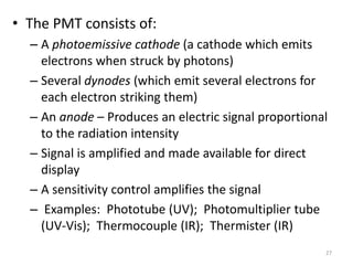 • The PMT consists of: 
– A photoemissive cathode (a cathode which emits 
electrons when struck by photons) 
– Several dynodes (which emit several electrons for 
each electron striking them) 
– An anode – Produces an electric signal proportional 
to the radiation intensity 
– Signal is amplified and made available for direct 
display 
– A sensitivity control amplifies the signal 
– Examples: Phototube (UV); Photomultiplier tube 
(UV-Vis); Thermocouple (IR); Thermister (IR) 
27 
 