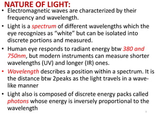 NATURE OF LIGHT: 
• Electromagnetic waves are characterized by their 
frequency and wavelength. 
• Light is a spectrum of different wavelengths which the 
eye recognizes as “white” but can be isolated into 
discrete portions and measured. 
• Human eye responds to radiant energy btw 380 and 
750nm, but modern instruments can measure shorter 
wavelengths (UV) and longer (IR) ones. 
• Wavelength describes a position within a spectrum. It is 
the distance btw 2peaks as the light travels in a wave-like 
manner 
• Light also is composed of discrete energy packs called 
photons whose energy is inversely proportional to the 
wavelength 
3 
 