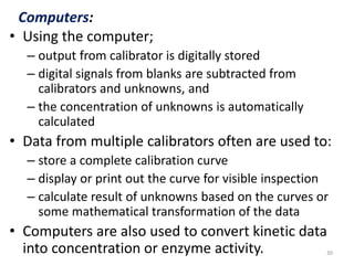Computers: 
• Using the computer; 
– output from calibrator is digitally stored 
– digital signals from blanks are subtracted from 
calibrators and unknowns, and 
– the concentration of unknowns is automatically 
calculated 
• Data from multiple calibrators often are used to: 
– store a complete calibration curve 
– display or print out the curve for visible inspection 
– calculate result of unknowns based on the curves or 
some mathematical transformation of the data 
• Computers are also used to convert kinetic data 
into concentration or enzyme activity. 30 
 