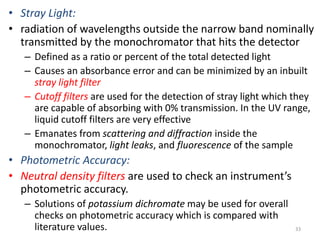 • Stray Light: 
• radiation of wavelengths outside the narrow band nominally 
transmitted by the monochromator that hits the detector 
– Defined as a ratio or percent of the total detected light 
– Causes an absorbance error and can be minimized by an inbuilt 
stray light filter 
– Cutoff filters are used for the detection of stray light which they 
are capable of absorbing with 0% transmission. In the UV range, 
liquid cutoff filters are very effective 
– Emanates from scattering and diffraction inside the 
monochromator, light leaks, and fluorescence of the sample 
• Photometric Accuracy: 
• Neutral density filters are used to check an instrument’s 
photometric accuracy. 
– Solutions of potassium dichromate may be used for overall 
checks on photometric accuracy which is compared with 
literature values. 33 
 