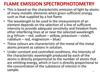 FLAME EMISSION SPECTROPHOTOMETRY 
• This is based on the characteristic emission of light by atoms 
of many metallic elements when given sufficient energy, 
such as that supplied by a hot flame 
• The wavelength to be used in the measurement of an 
element depends on the selection of a line of sufficient 
intensity to provide adequate sensitivity and freedom from 
other interfering lines at or near the selected wavelength 
(e.g lithium – red, sodium – yellow, potassium – violet, 
rubidium – red, magnesium – blue) 
• These colours are characteristic of the metal of the metal 
atoms present as cations in solution. 
• Under constant and controlled conditions, the intensity of 
the characteristic wavelength produced by each of the 
atoms is directly proportional to the number of atoms that 
are emitting energy, which in turn is directly proportional to 
the concentration of the substance of interest in the 
sample. 39 
 
