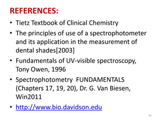 REFERENCES: 
• Tietz Textbook of Clinical Chemistry 
• The principles of use of a spectrophotometer 
and its application in the measurement of 
dental shades[2003] 
• Fundamentals of UV-visible spectroscopy, 
Tony Owen, 1996 
• Spectrophotometry FUNDAMENTALS 
(Chapters 17, 19, 20), Dr. G. Van Biesen, 
Win2011 
• http://www.bio.davidson.edu 
40 
 
