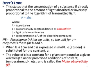 Beer’s Law: 
• This states that the concentration of a substance if directly 
proportional to the amount of light absorbed or inversely 
proportional to the logarithm of transmitted light. 
A = abc 
Where: 
A = Absorbance 
a = proportionality constant defined as absorptivity 
b = light path in centimeters 
c = concentration in g/L of the absorbing compound 
NB: - Absorbance (A) has no units, so the unit for a = 
reciprocals those for b and c. 
• When b is 1cm and c is expressed in mol/L, ἐ (epsilon) is 
substituted for the constant, a. 
• The value of ἐ is a constant for a given compound at a given 
wavelength under prescribed conditions of solvent, 
temperature, pH, etc., and is called the Molar absorptivity 
(ἐ). 
8 
 