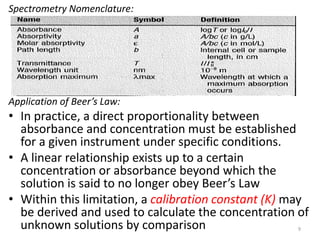 Spectrometry Nomenclature: 
Application of Beer’s Law: 
• In practice, a direct proportionality between 
absorbance and concentration must be established 
for a given instrument under specific conditions. 
• A linear relationship exists up to a certain 
concentration or absorbance beyond which the 
solution is said to no longer obey Beer’s Law 
• Within this limitation, a calibration constant (K) may 
be derived and used to calculate the concentration of 
unknown solutions by comparison 9 
 