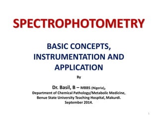 SPECTROPHOTOMETRY 
BASIC CONCEPTS, 
INSTRUMENTATION AND 
APPLICATION 
By 
Dr. Basil, B – MBBS (Nigeria), 
Department of Chemical Pathology/Metabolic Medicine, 
Benue State University Teaching Hospital, Makurdi. 
September 2014. 
1 
 