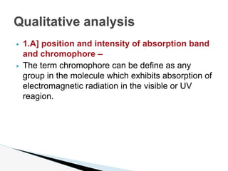▶ 1.A] position and intensity of absorption band
and chromophore –
▶ The term chromophore can be define as any
group in the molecule which exhibits absorption of
electromagnetic radiation in the visible or UV
reagion.
Qualitative analysis
 