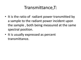 Transmittance,T:
• It is the ratio of radiant power transmitted by
a sample to the radiant power incident upon
the sample , both being measured at the same
spectral position.
• It is usually expressed as percent
transmittance.
 