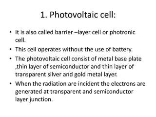 1. Photovoltaic cell:
• It is also called barrier –layer cell or photronic
cell.
• This cell operates without the use of battery.
• The photovoltaic cell consist of metal base plate
,thin layer of semiconductor and thin layer of
transparent silver and gold metal layer.
• When the radiation are incident the electrons are
generated at transparent and semiconductor
layer junction.
 