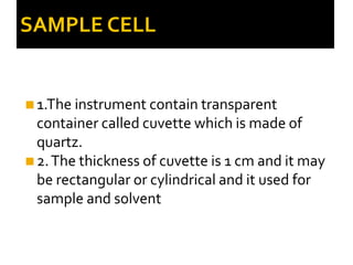 SAMPLE CELL
◼1.The instrument contain transparent
container called cuvette which is made of
quartz.
◼2.The thickness of cuvette is 1 cm and it may
be rectangular or cylindrical and it used for
sample and solvent
 