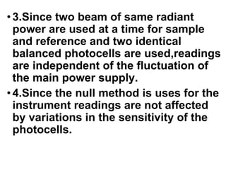 •3.Since two beam of same radiant
power are used at a time for sample
and reference and two identical
balanced photocells are used,readings
are independent of the fluctuation of
the main power supply.
•4.Since the null method is uses for the
instrument readings are not affected
by variations in the sensitivity of the
photocells.
 