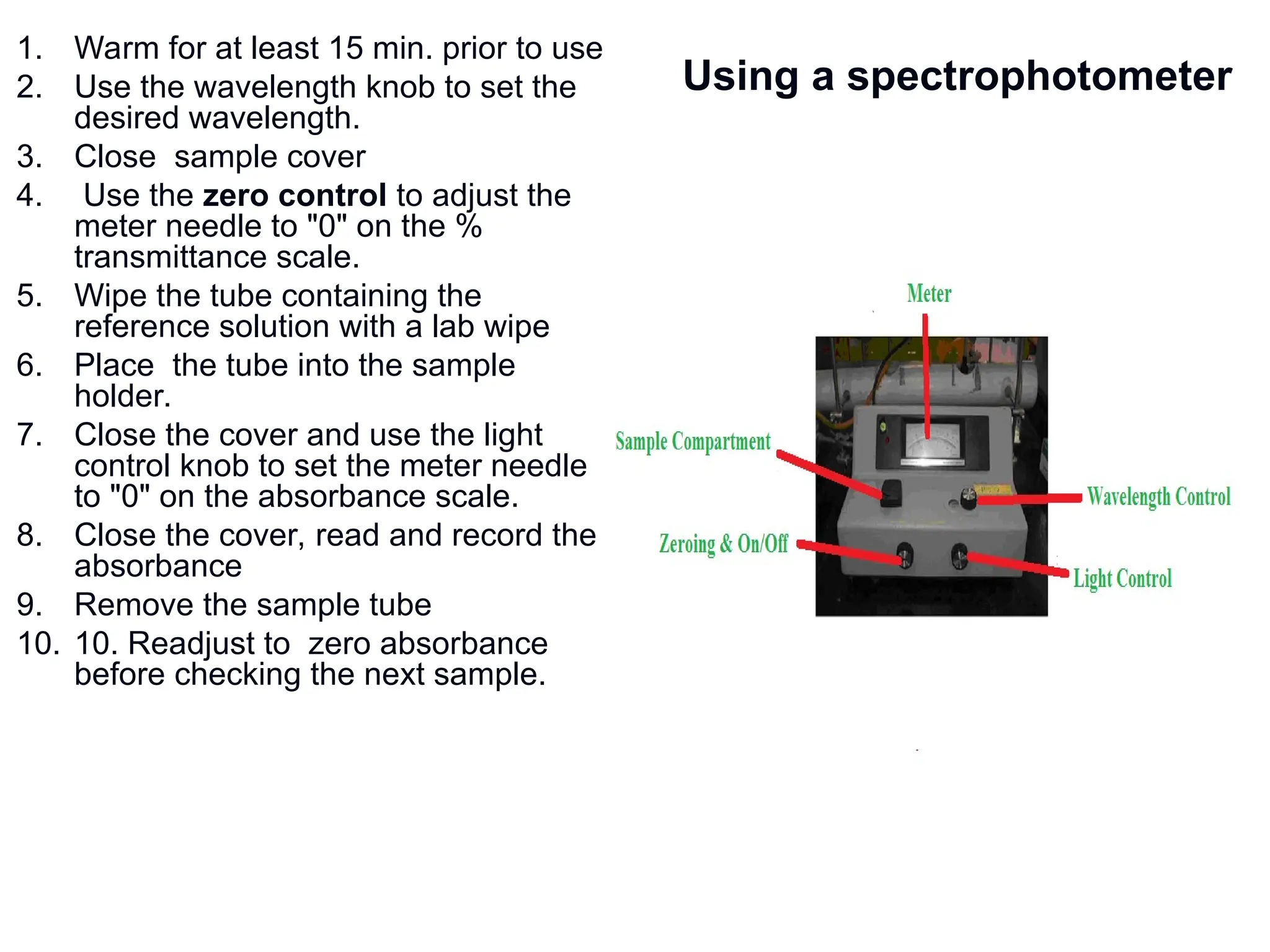 Using a spectrophotometer
1. Warm for at least 15 min. prior to use
2. Use the wavelength knob to set the
desired wavelength.
3. Close sample cover
4. Use the zero control to adjust the
meter needle to "0" on the %
transmittance scale.
5. Wipe the tube containing the
reference solution with a lab wipe
6. Place the tube into the sample
holder.
7. Close the cover and use the light
control knob to set the meter needle
to "0" on the absorbance scale.
8. Close the cover, read and record the
absorbance
9. Remove the sample tube
10. 10. Readjust to zero absorbance
before checking the next sample.
 