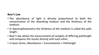 Beer’s Law
• The absorbance of light is directly proportional to both the
concentration of the absorbing medium and the thickness of the
medium.
• In Spectrophotometry the thickness of the medium is called the path
length.
• Beer’s law allows the measurement of samples of differing pathlength
and compares the results directly with each other.
• In basic terms: Absorbance = Concentration × Pathlength
11
 