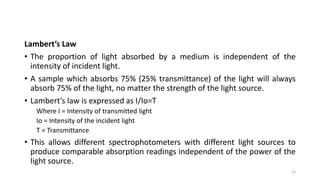 Lambert’s Law
• The proportion of light absorbed by a medium is independent of the
intensity of incident light.
• A sample which absorbs 75% (25% transmittance) of the light will always
absorb 75% of the light, no matter the strength of the light source.
• Lambert’s law is expressed as I/Io=T
Where I = Intensity of transmitted light
Io = Intensity of the incident light
T = Transmittance
• This allows different spectrophotometers with different light sources to
produce comparable absorption readings independent of the power of the
light source.
13
 