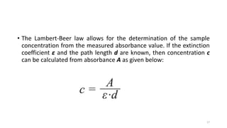 • The Lambert-Beer law allows for the determination of the sample
concentration from the measured absorbance value. If the extinction
coefficient ε and the path length d are known, then concentration c
can be calculated from absorbance A as given below:
17
 