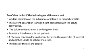Beer’s law holds if the following conditions are met
• Incident radiation on the substance of interest is monochromatic.
• The solvent absorption is insignificant compared with the solute
absorbance.
• The solute concentration is within given limits.
• An optical interference is not present.
• A chemical reaction does not occur between the molecules of interest
and another solute or solvent molecule.
• The sides of the cell are parallel
18
 